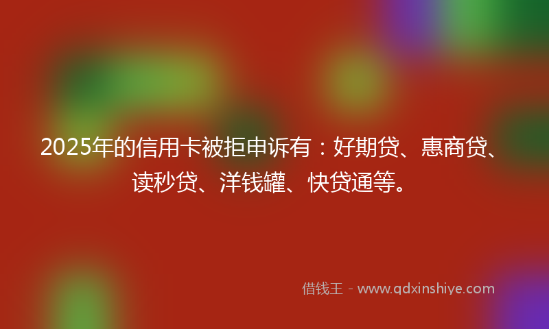 2025年的信用卡被拒申诉有：好期贷、惠商贷、读秒贷、洋钱罐、快贷通等。