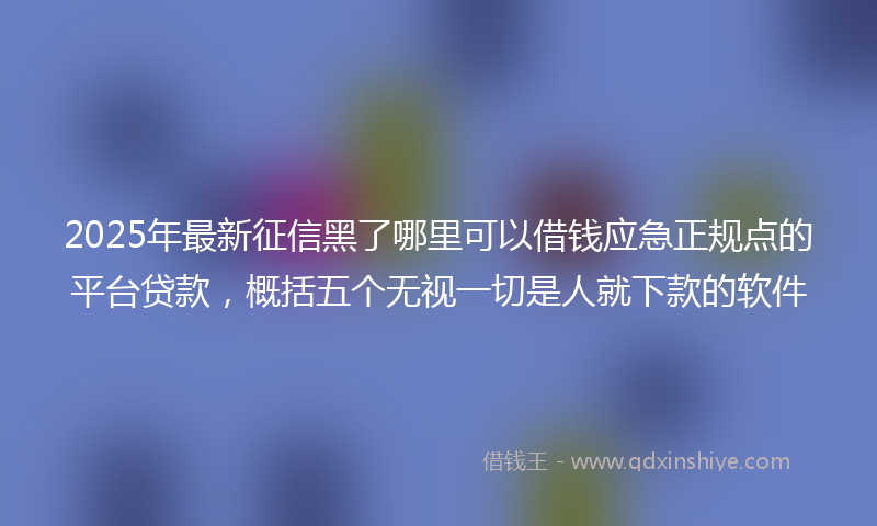 2025年最新征信黑了哪里可以借钱应急正规点的平台贷款，概括五个无视一切是人就下款的软件