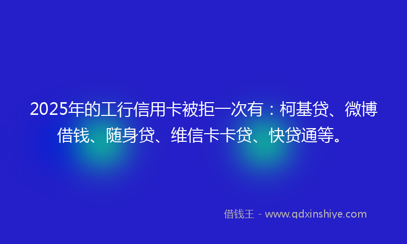 2025年的工行信用卡被拒一次有：柯基贷、微博借钱、随身贷、维信卡卡贷、快贷通等。