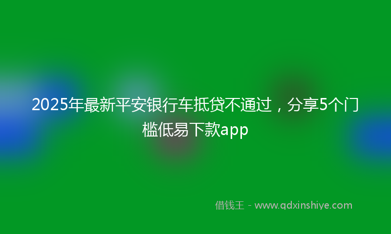 2025年最新平安银行车抵贷不通过，分享5个门槛低易下款app