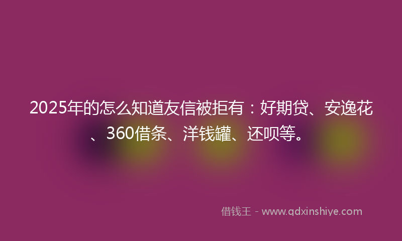 2025年的怎么知道友信被拒有：好期贷、安逸花、360借条、洋钱罐、还呗等。