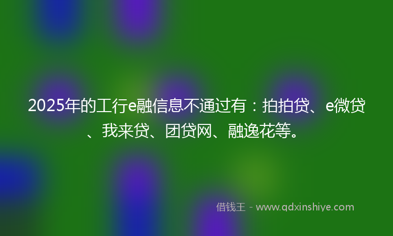 2025年的工行e融信息不通过有：拍拍贷、e微贷、我来贷、团贷网、融逸花等。