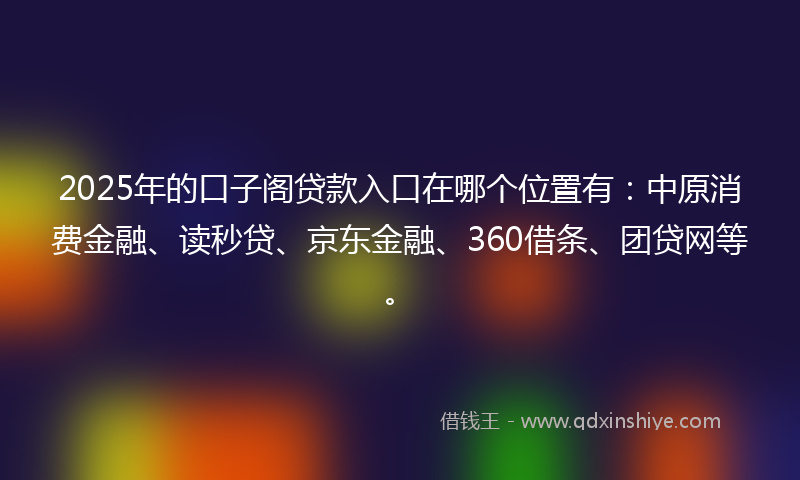 2025年的口子阁贷款入口在哪个位置有：中原消费金融、读秒贷、京东金融、360借条、团贷网等。