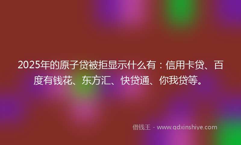 2025年的原子贷被拒显示什么有：信用卡贷、百度有钱花、东方汇、快贷通、你我贷等。