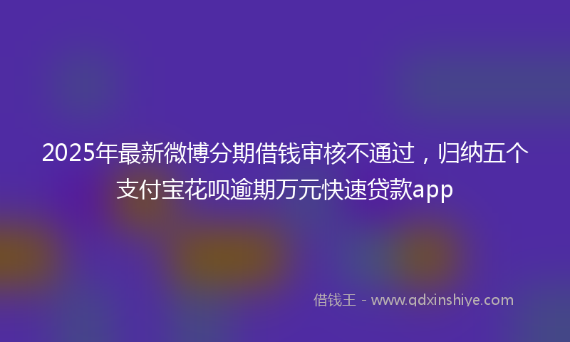 2025年最新微博分期借钱审核不通过，归纳五个支付宝花呗逾期万元快速贷款app