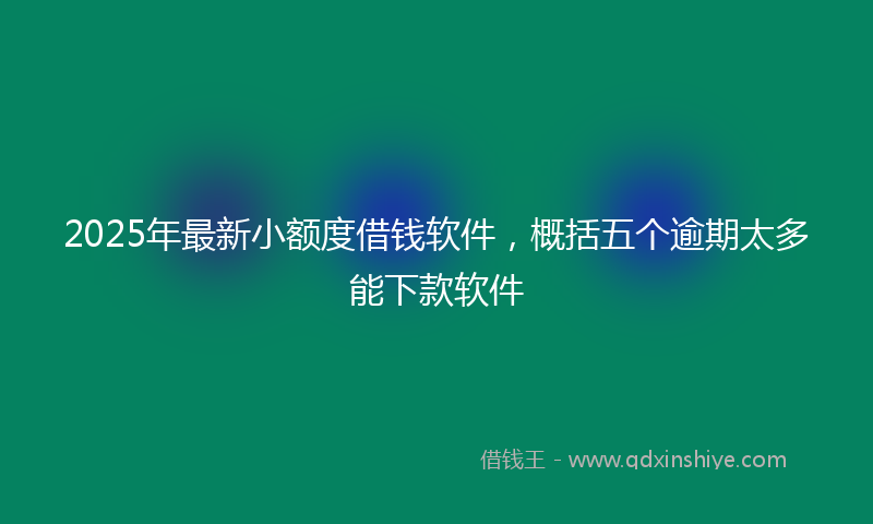 2025年最新小额度借钱软件，概括五个逾期太多能下款软件