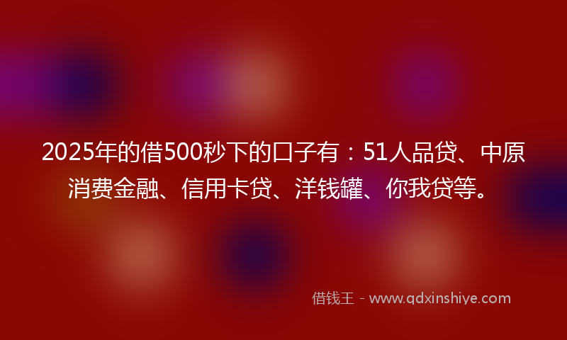 2025年的借500秒下的口子有：51人品贷、中原消费金融、信用卡贷、洋钱罐、你我贷等。