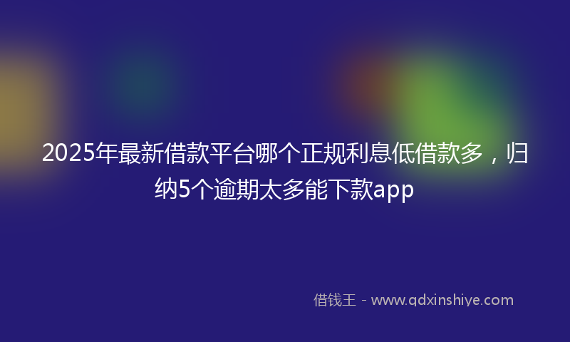 2025年最新借款平台哪个正规利息低借款多，归纳5个逾期太多能下款app