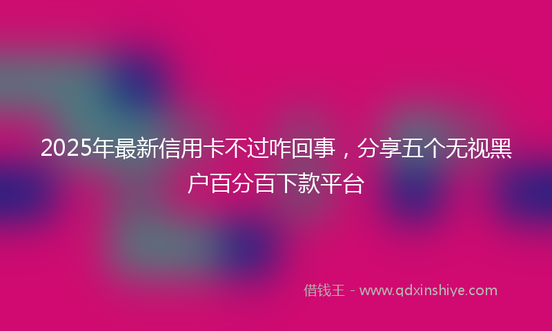 2025年最新信用卡不过咋回事，分享五个无视黑户百分百下款平台