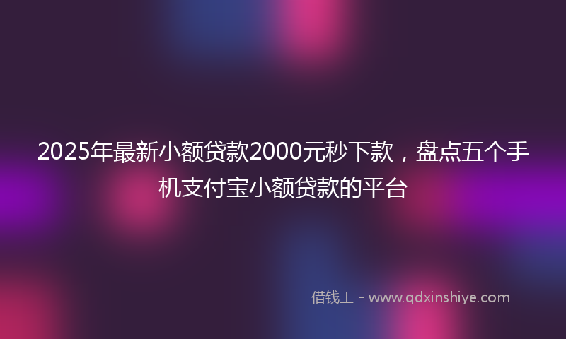 2025年最新小额贷款2000元秒下款，盘点五个手机支付宝小额贷款的平台