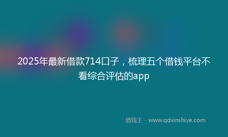 2025年最新借款714口子，梳理五个借钱平台不看综合评估的app