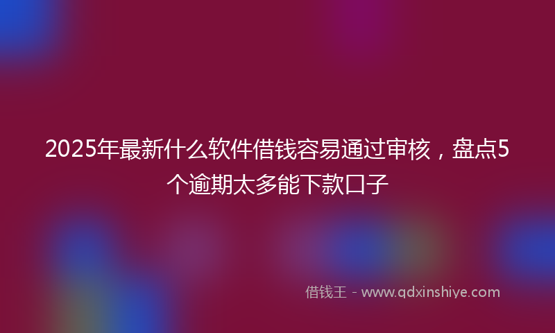 2025年最新什么软件借钱容易通过审核，盘点5个逾期太多能下款口子