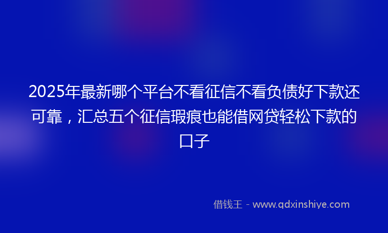 2025年最新哪个平台不看征信不看负债好下款还可靠，汇总五个征信瑕疵也能借网贷轻松下款的口子