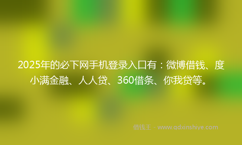 2025年的必下网手机登录入口有：微博借钱、度小满金融、人人贷、360借条、你我贷等。