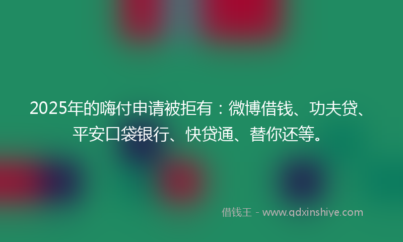 2025年的嗨付申请被拒有：微博借钱、功夫贷、平安口袋银行、快贷通、替你还等。