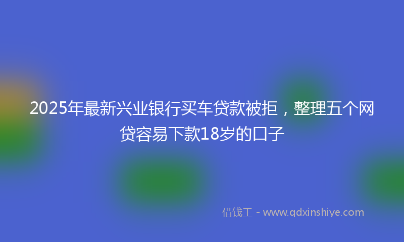 2025年最新兴业银行买车贷款被拒，整理五个网贷容易下款18岁的口子
