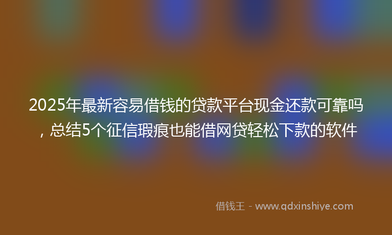 2025年最新容易借钱的贷款平台现金还款可靠吗，总结5个征信瑕疵也能借网贷轻松下款的软件