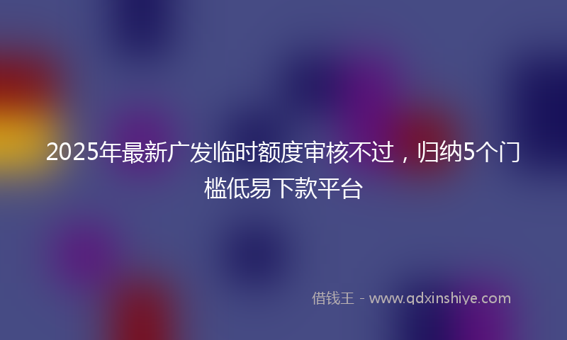 2025年最新广发临时额度审核不过，归纳5个门槛低易下款平台