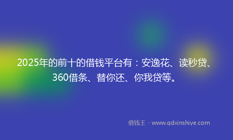 2025年的前十的借钱平台有：安逸花、读秒贷、360借条、替你还、你我贷等。