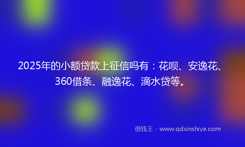 2025年的小额贷款上征信吗有：花呗、安逸花、360借条、融逸花、滴水贷等。