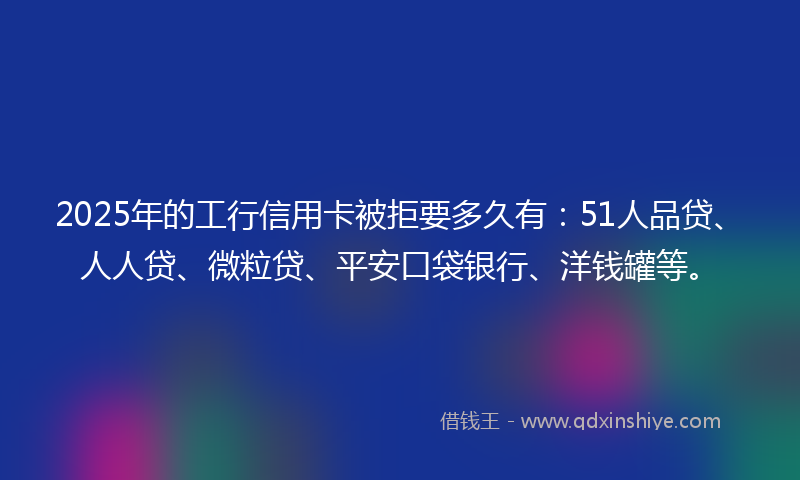 2025年的工行信用卡被拒要多久有：51人品贷、人人贷、微粒贷、平安口袋银行、洋钱罐等。