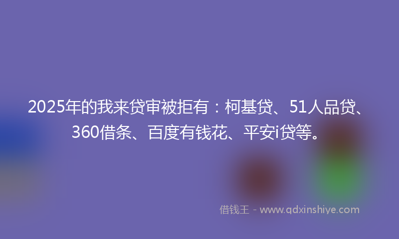 2025年的我来贷审被拒有：柯基贷、51人品贷、360借条、百度有钱花、平安i贷等。
