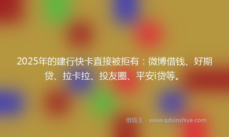 2025年的建行快卡直接被拒有：微博借钱、好期贷、拉卡拉、投友圈、平安i贷等。