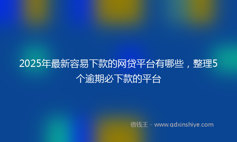 2025年最新容易下款的网贷平台有哪些，整理5个逾期必下款的平台