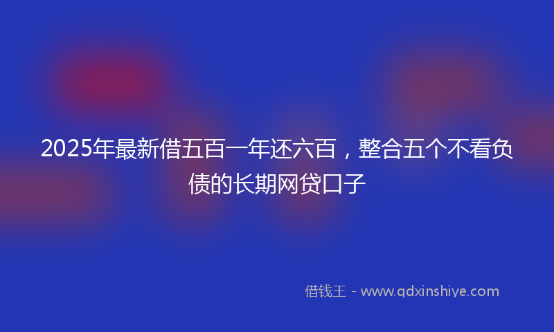 2025年最新借五百一年还六百，整合五个不看负债的长期网贷口子