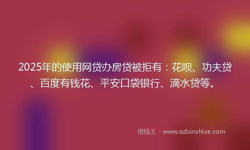 2025年的使用网贷办房贷被拒有：花呗、功夫贷、百度有钱花、平安口袋银行、滴水贷等。