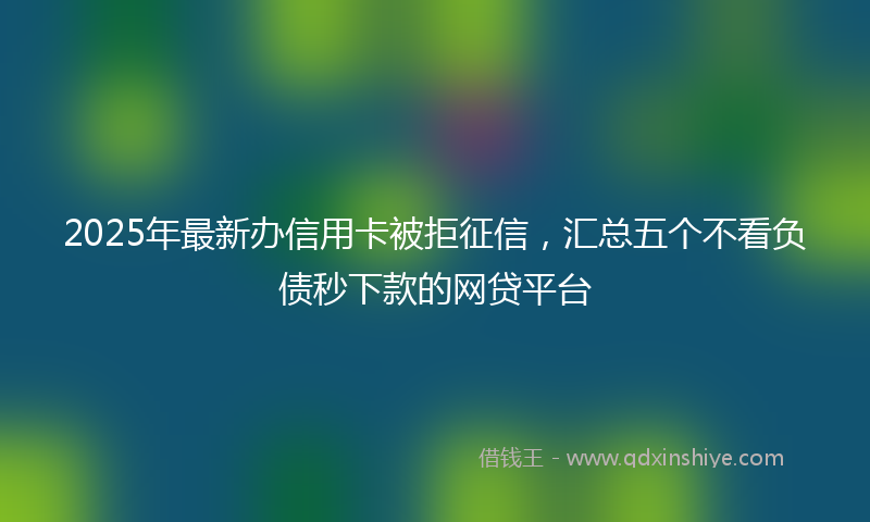 2025年最新办信用卡被拒征信，汇总五个不看负债秒下款的网贷平台