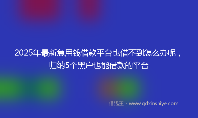 2025年最新急用钱借款平台也借不到怎么办呢，归纳5个黑户也能借款的平台