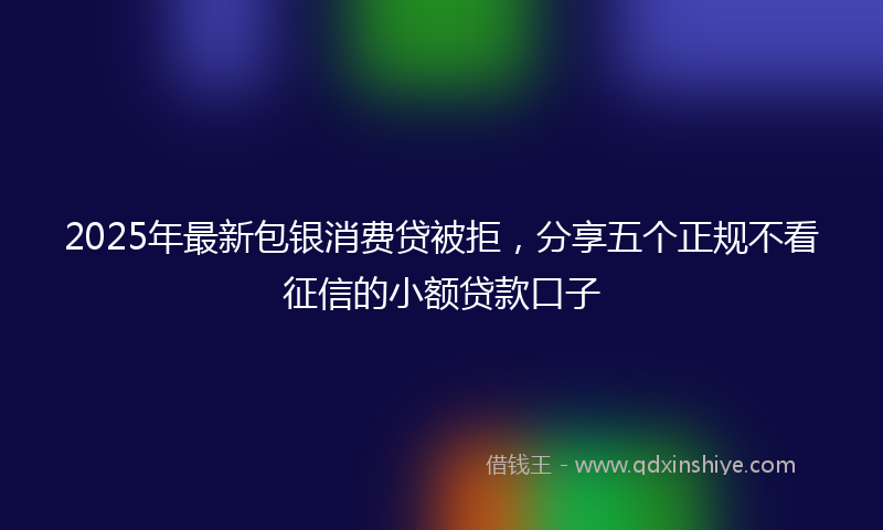 2025年最新包银消费贷被拒，分享五个正规不看征信的小额贷款口子