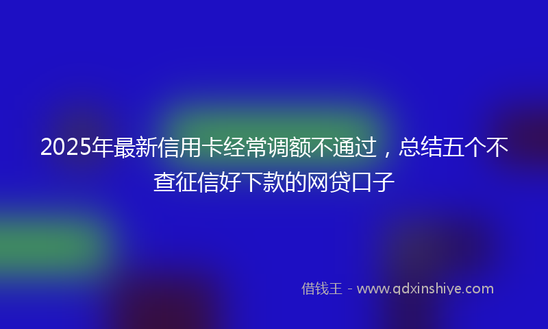 2025年最新信用卡经常调额不通过，总结五个不查征信好下款的网贷口子