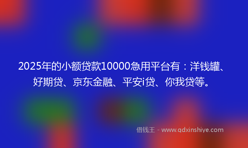 2025年的小额贷款10000急用平台有：洋钱罐、好期贷、京东金融、平安i贷、你我贷等。