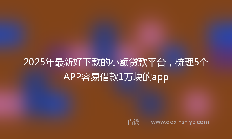2025年最新好下款的小额贷款平台，梳理5个APP容易借款1万块的app