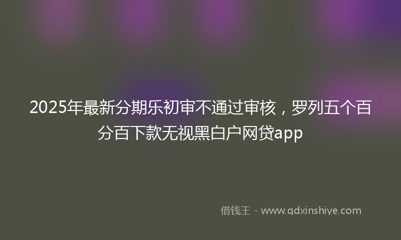 2025年最新分期乐初审不通过审核，罗列五个百分百下款无视黑白户网贷app