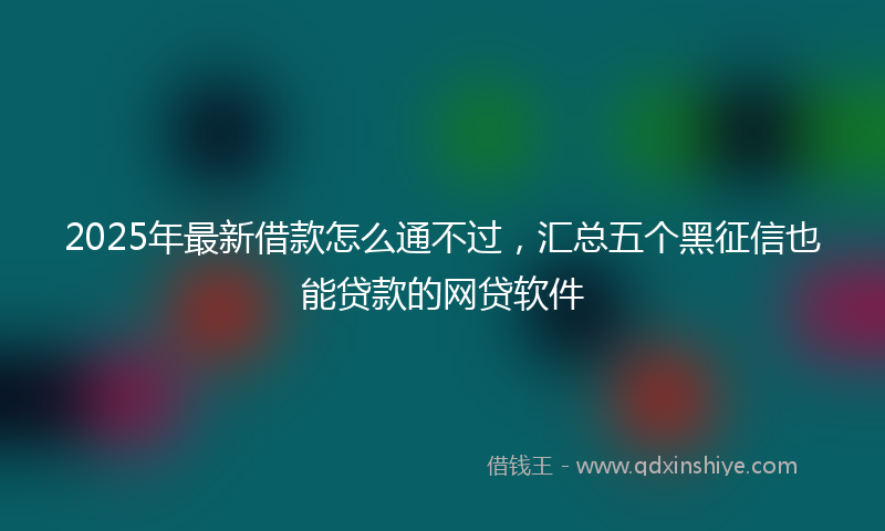 2025年最新借款怎么通不过，汇总五个黑征信也能贷款的网贷软件