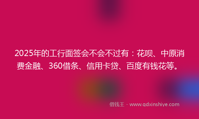 2025年的工行面签会不会不过有：花呗、中原消费金融、360借条、信用卡贷、百度有钱花等。