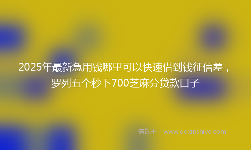 2025年最新急用钱哪里可以快速借到钱征信差，罗列五个秒下700芝麻分贷款口子