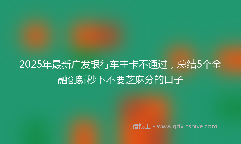 2025年最新广发银行车主卡不通过，总结5个金融创新秒下不要芝麻分的口子