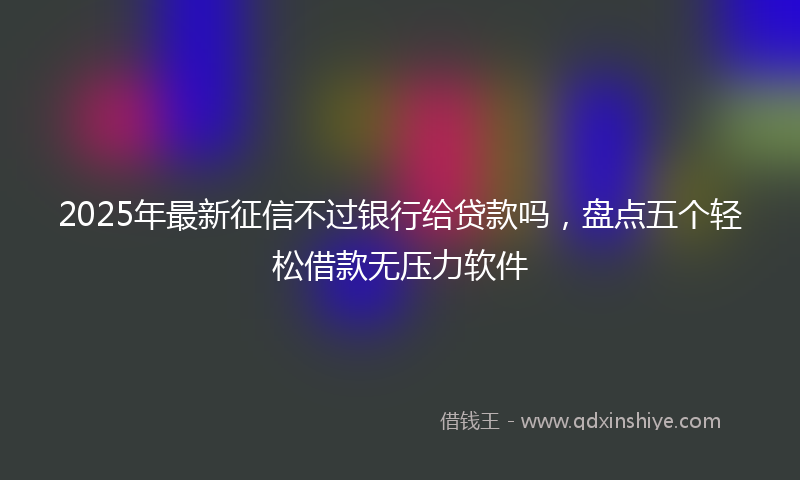 2025年最新征信不过银行给贷款吗，盘点五个轻松借款无压力软件