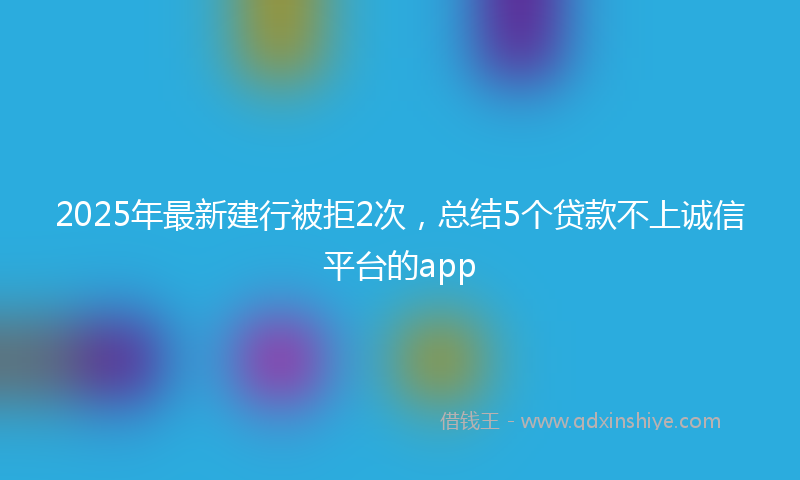 2025年最新建行被拒2次，总结5个贷款不上诚信平台的app