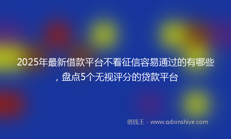 2025年最新借款平台不看征信容易通过的有哪些，盘点5个无视评分的贷款平台