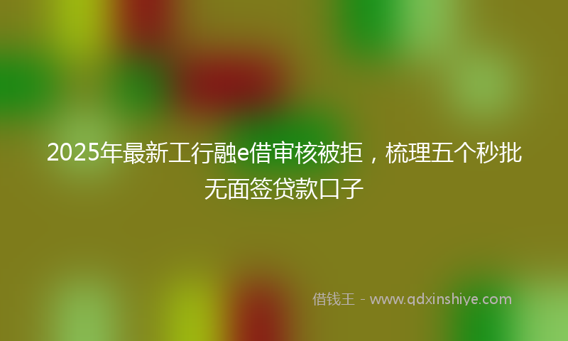 2025年最新工行融e借审核被拒，梳理五个秒批无面签贷款口子