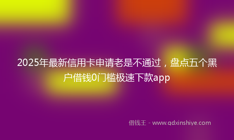 2025年最新信用卡申请老是不通过，盘点五个黑户借钱0门槛极速下款app