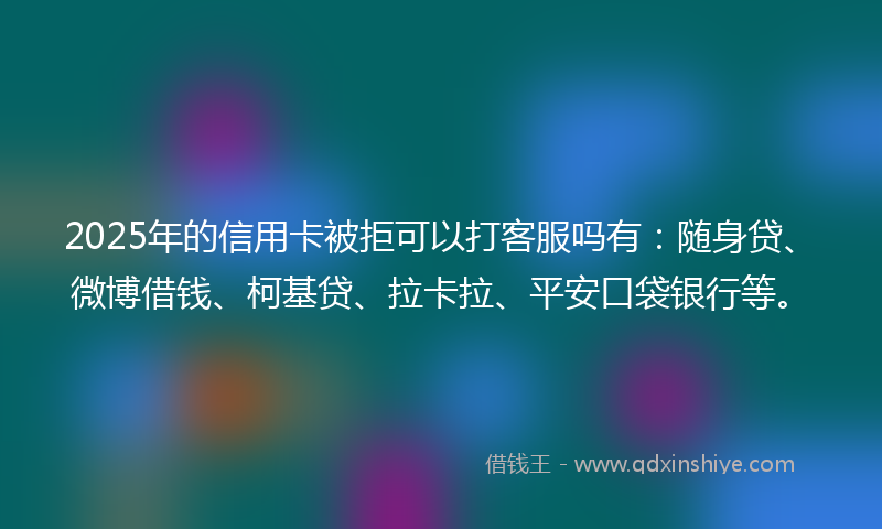 2025年的信用卡被拒可以打客服吗有：随身贷、微博借钱、柯基贷、拉卡拉、平安口袋银行等。