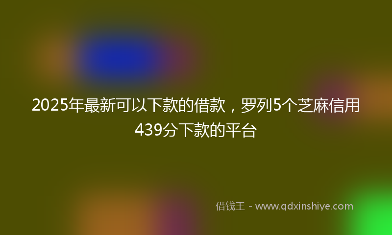 2025年最新可以下款的借款，罗列5个芝麻信用439分下款的平台