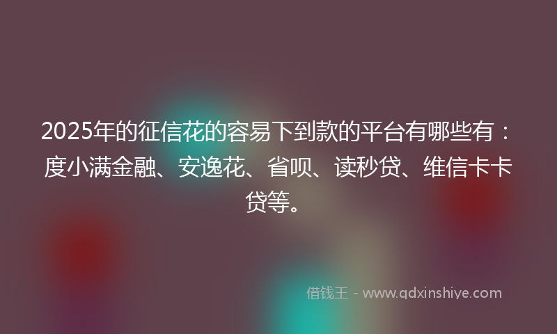 2025年的征信花的容易下到款的平台有哪些有：度小满金融、安逸花、省呗、读秒贷、维信卡卡贷等。