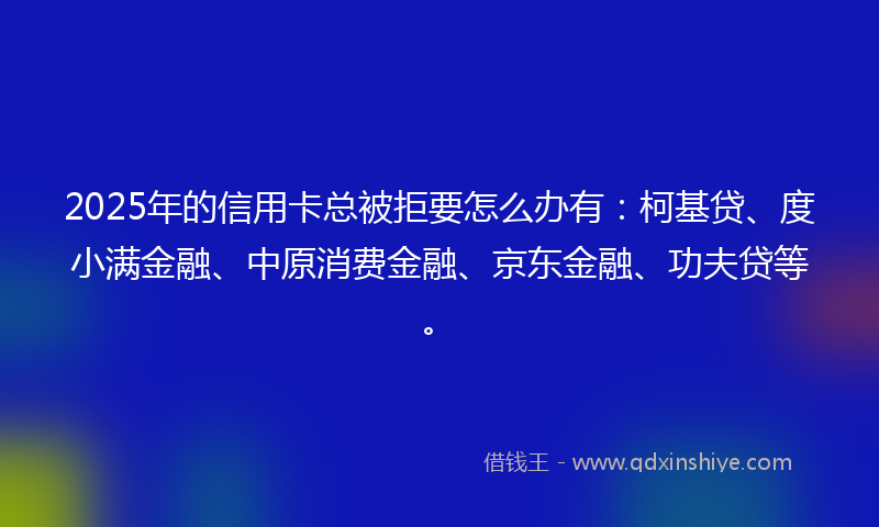 2025年的信用卡总被拒要怎么办有：柯基贷、度小满金融、中原消费金融、京东金融、功夫贷等。